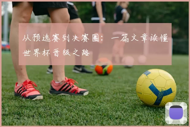从预选赛到决赛圈:一篇文章读懂世界杯晋级之路