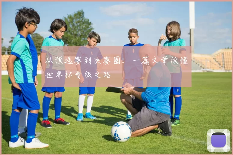 从预选赛到决赛圈:一篇文章读懂世界杯晋级之路