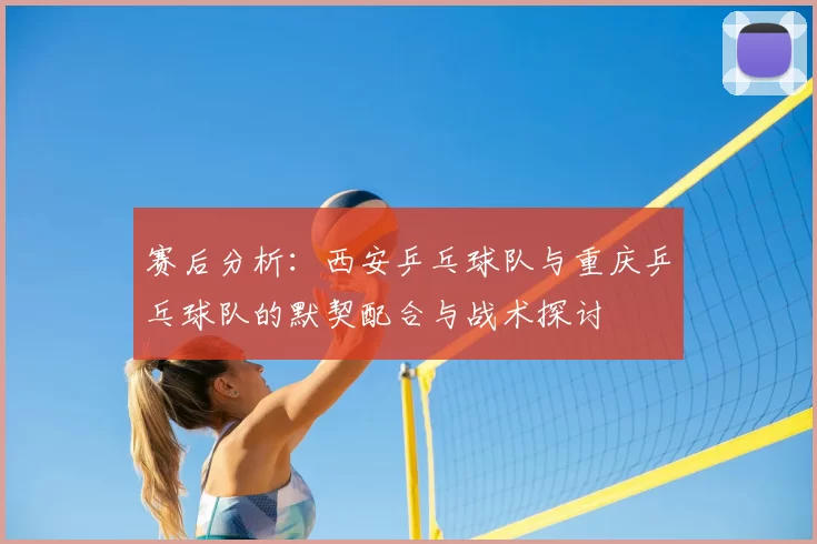 赛后分析:西安乒乓球队与重庆乒乓球队的默契配合与战术探讨