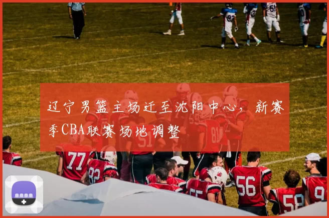 辽宁男篮主场迁至沈阳中心，新赛季CBA联赛场地调整