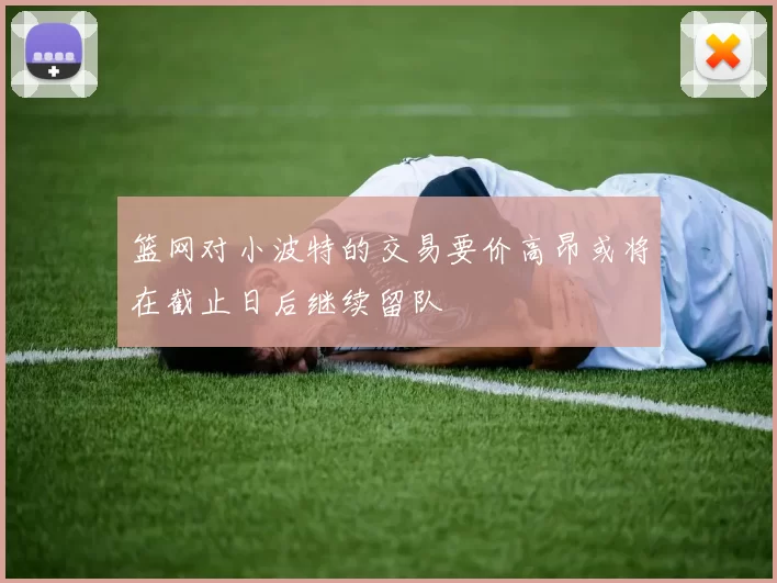 篮网对小波特的交易要价高昂或将在截止日后继续留队