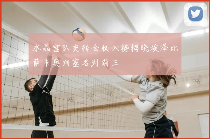 水晶宫队史转会收入榜揭晓埃泽比萨卡奥利塞名列前三