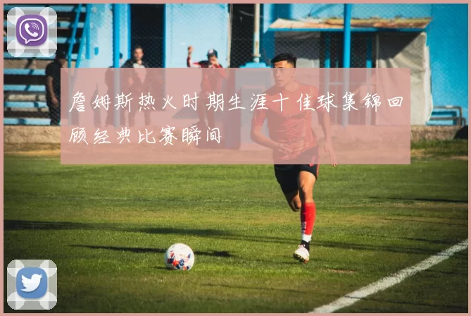 詹姆斯热火时期生涯十佳球集锦回顾经典比赛瞬间