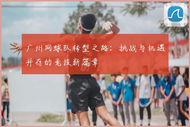 广州网球队转型之路:挑战与机遇并存的竞技新篇章