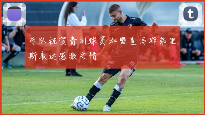 母队祝贺青训球员加盟皇马邓弗里斯表达感激之情