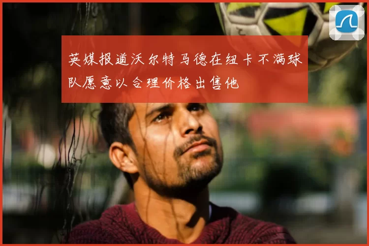 英媒报道沃尔特马德在纽卡不满球队愿意以合理价格出售他
