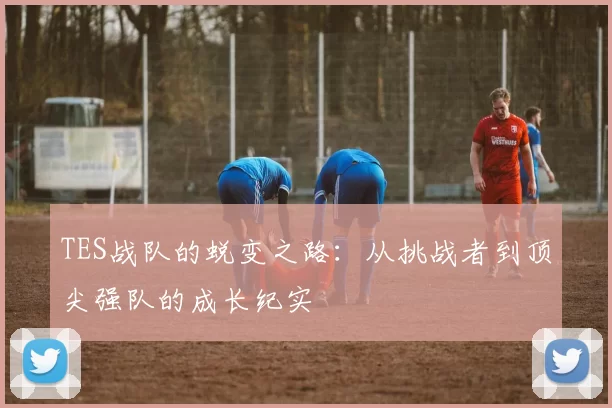 TES战队的蜕变之路：从挑战者到顶尖强队的成长纪实