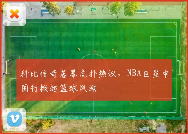 科比传奇落幕虎扑热议,NBA巨星中国行掀起篮球风潮