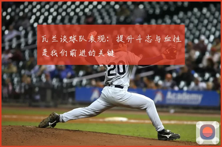 瓦兰谈球队表现：提升斗志与血性是我们前进的关键