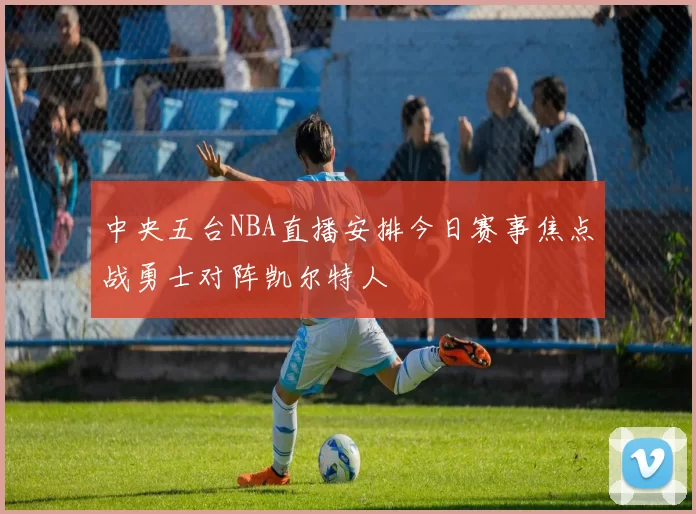 中央五台NBA直播安排今日赛事焦点战勇士对阵凯尔特人