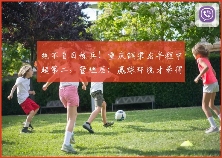 绝不盲目练兵!重庆铜梁龙半程中超第二,管理层:赢球环境才养得出新星_保级_李平_年轻人